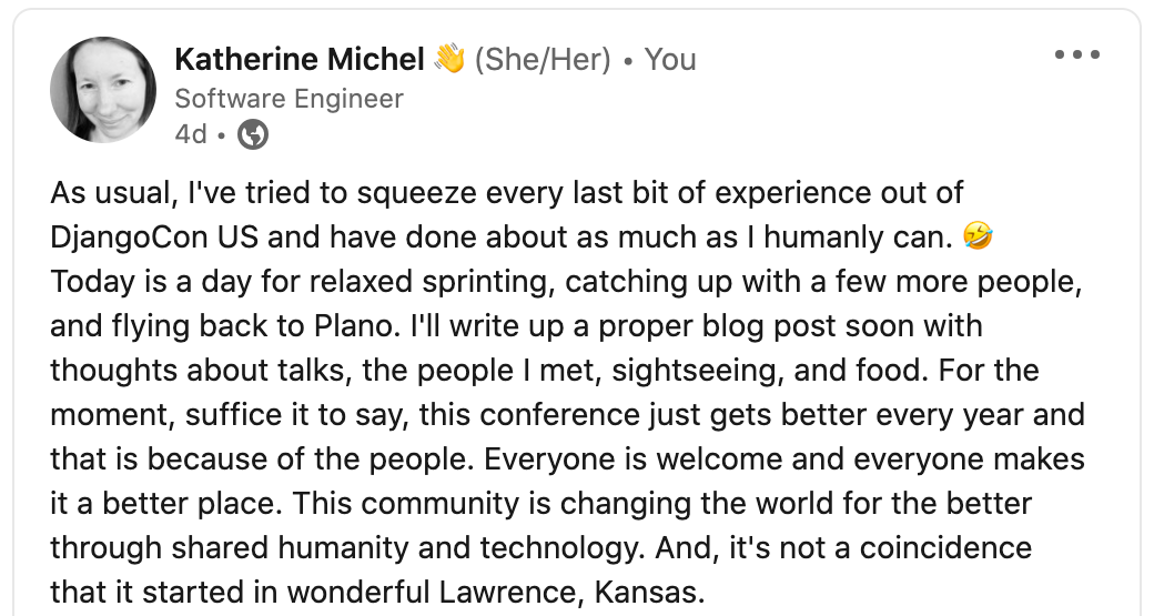 "As usual, I've tried to squeeze every last bit of experience out of DjangoCon US and have done about as much as I humanly can. 🤣 Today is a day for relaxed sprinting, catching up with a few more people, and flying back to Plano. I'll write up a proper blog post soon with thoughts about talks, the people I met, sightseeing, and food. For the moment, suffice it to say, this conference just gets better every year and that is because of the people. Everyone is welcome and everyone makes it a better place. This community is changing the world for the better through shared humanity and technology. And, it's not a coincidence that it started in wonderful Lawrence, Kansas."