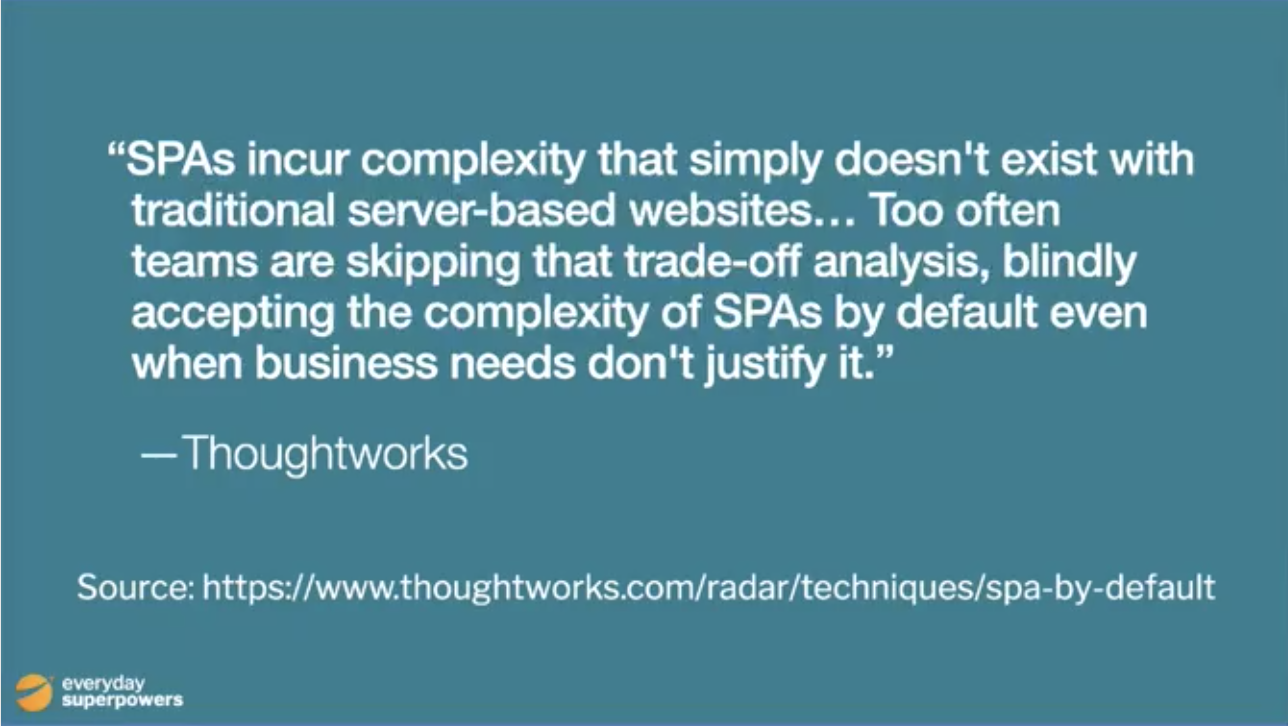 "SPAs incur complexity that simply doesn't exist with traditional server-based websites: issues such as search engine optimization, browser history management, web analytics and first page load time all need to be addressed. Proper analysis and consideration of the trade-offs is required to determine if that complexity is warranted for business or user experience reasons. Too often teams are skipping that trade-off analysis, blindly accepting the complexity of SPAs by default even when business needs don't justify it. "