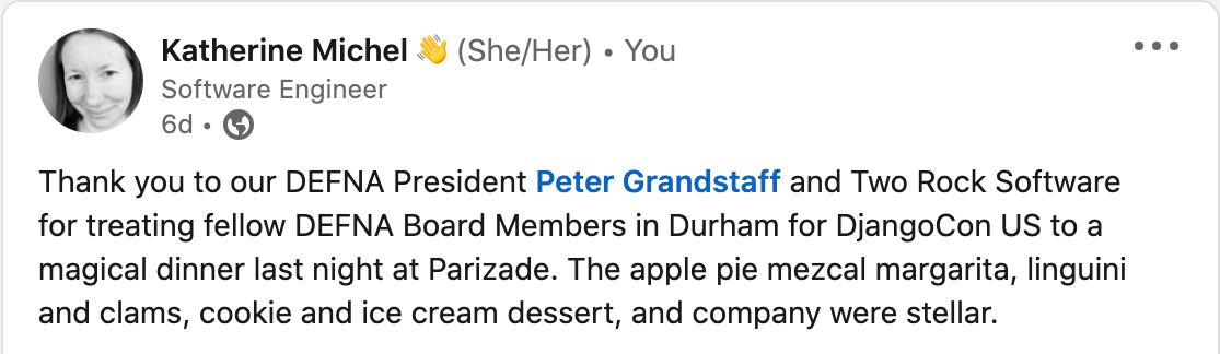 "Thank you to our DEFNA President Peter Grandstaff and Two Rock Software for treating fellow DEFNA Board Members in Durham for DjangoCon US to a magical dinner last night at Parizade. The apple pie mezcal margarita, linguini and clams, cookie and ice cream dessert, and company were stellar."