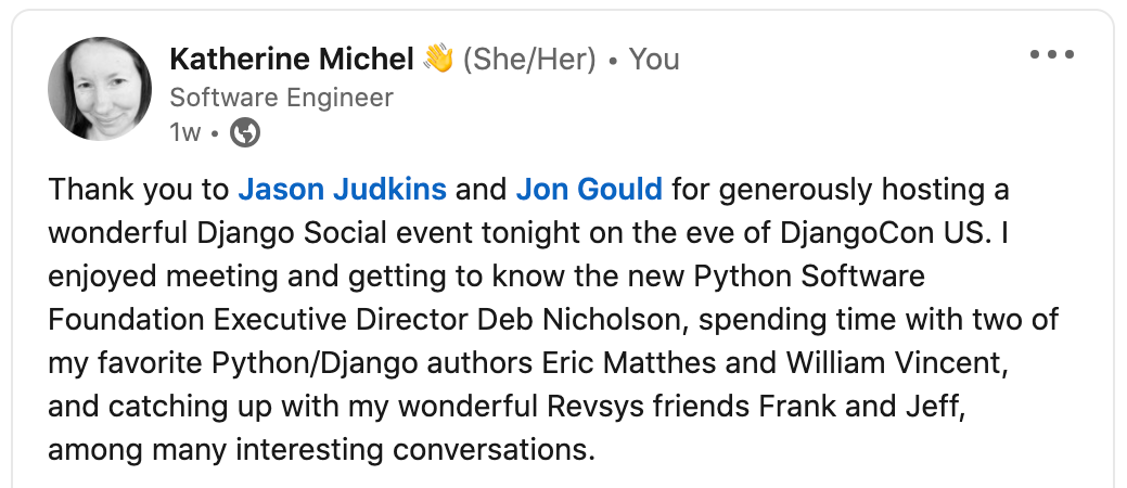 "Thank you to Jason Judkins and Jon Gould for generously hosting a wonderful Django Social event tonight on the eve of DjangoCon US. I enjoyed meeting and getting to know the new Python Software Foundation Executive Director Deb Nicholson, spending time with two of my favorite Python/Django authors Eric Matthes and William Vincent, and catching up with my wonderful Revsys friends Frank and Jeff, among many interesting conversations."