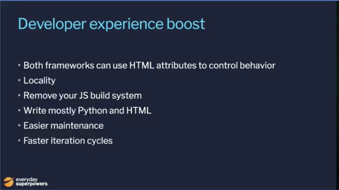 Developer Experience boost: Both frameworks can use HTML attributes to control behavior, locality, remove your JS build system, write mostly Python and HTML, easier maintenance, faster iteration cycles