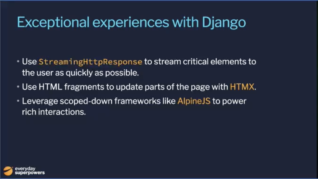 Exceptional Experiences with Django: Using  to stream critical elements to the user as quickly as possible, use HTML fragments to update parts of the page with HTMX, leverage scoped down frameworks like Alpine.js to power rich interactions