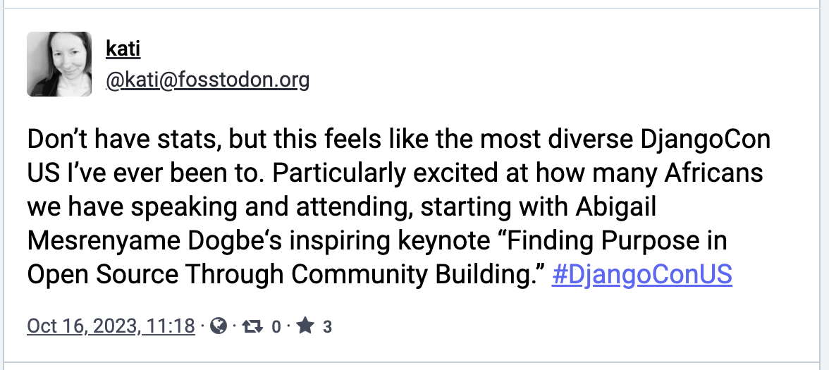 "Don’t have stats, but this feels like the most diverse DjangoCon US I’ve ever been to. Particularly excited at how many Africans we have speaking and attending, starting with Abigail Mesrenyame Dogbe‘s inspiring keynote “Finding Purpose in Open Source Through Community Building.” #DjangoConUS"
