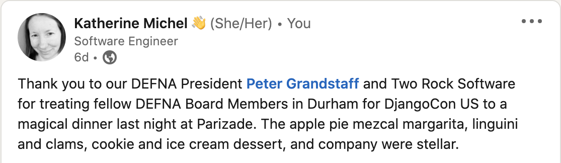 "Thank you to our DEFNA President Peter Grandstaff and Two Rock Software for treating fellow DEFNA Board Members in Durham for DjangoCon US to a magical dinner last night at Parizade. The apple pie mezcal margarita, linguini and clams, cookie and ice cream dessert, and company were stellar."